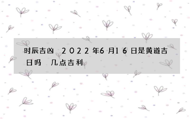 时辰吉凶 2022年6月16日是黄道吉日吗 几点吉利